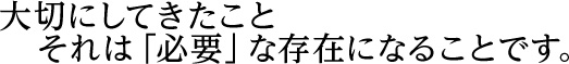 大切にしてきたこと　それは「必要」な存在になることです。