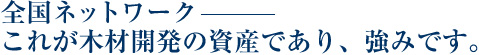 全国ネットワーク　これが木材開発の資産であり、強みです。